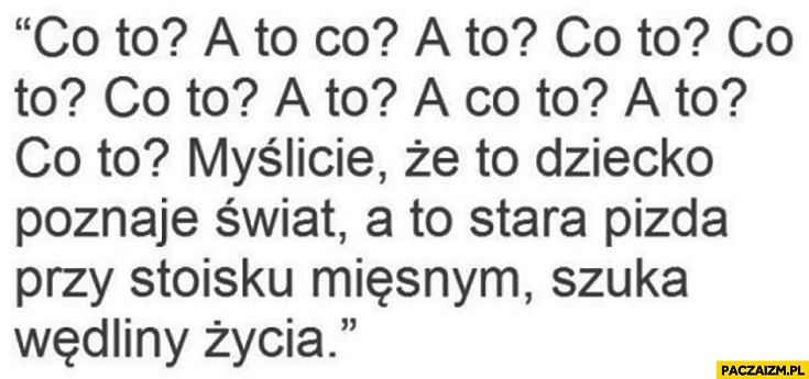 
    Co to? A to? Myślicie, że to dziecko poznaje świat a to stara kobita przy stoisku mięsnym szuka wędliny życia