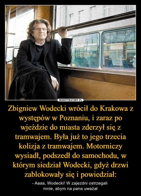 
    Zbigniew Wodecki wrócił do Krakowa z występów w Poznaniu, i zaraz po wjeździe do miasta zderzył się z tramwajem. Była już to jego trzecia kolizja z tramwajem. Motorniczy wysiadł, podszedł do samochodu, w którym siedział Wodecki, gdyż drzwi zablokowały się i powiedział: