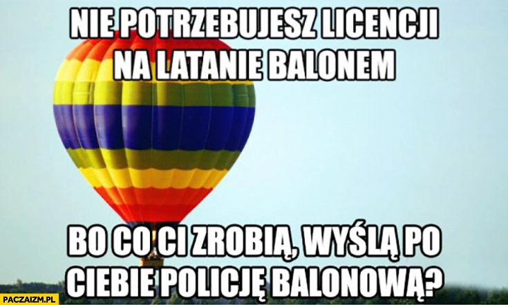 
    Nie potrzebujesz licencji na latanie balonem bo co Ci zrobią? Wyślą po Ciebie policję balonową?