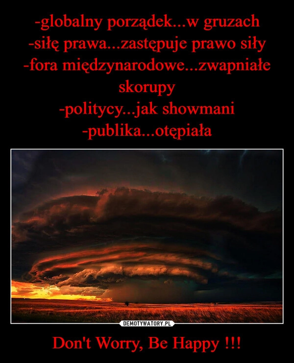 
    -globalny porządek...w gruzach
-siłę prawa...zastępuje prawo siły
-fora międzynarodowe...zwapniałe skorupy
-politycy...jak showmani
-publika...otępiała Don't Worry, Be Happy !!!