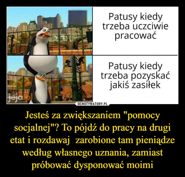 
    Jesteś za zwiększaniem "pomocy socjalnej"? To pójdź do pracy na drugi etat i rozdawaj  zarobione tam pieniądze według własnego uznania, zamiast próbować dysponować moimi