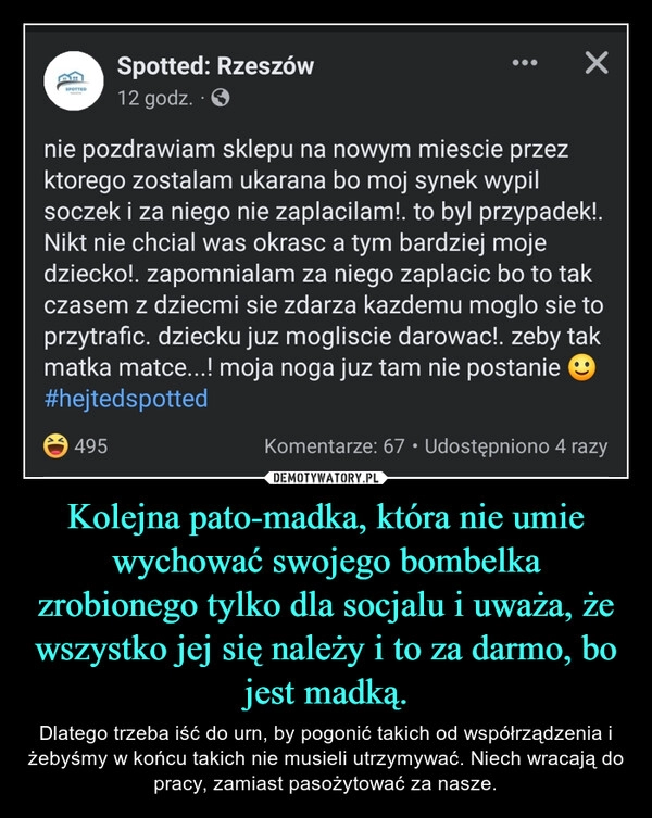 
    Kolejna pato-madka, która nie umie wychować swojego bombelka zrobionego tylko dla socjalu i uważa, że wszystko jej się należy i to za darmo, bo jest madką.