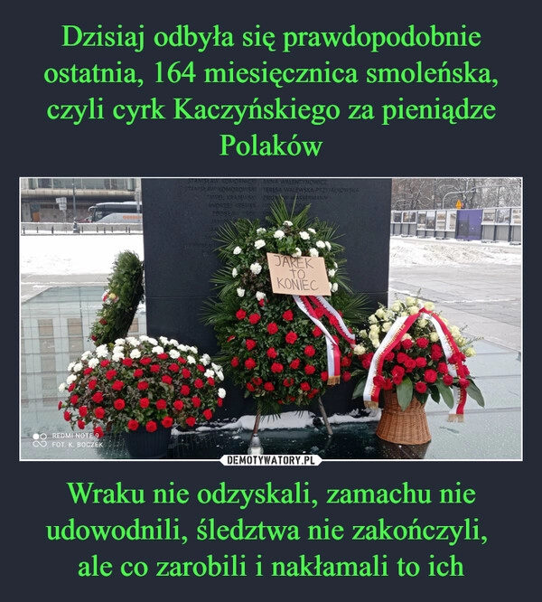 
    Dzisiaj odbyła się prawdopodobnie ostatnia, 164 miesięcznica smoleńska, czyli cyrk Kaczyńskiego za pieniądze Polaków Wraku nie odzyskali, zamachu nie udowodnili, śledztwa nie zakończyli, 
ale co zarobili i nakłamali to ich