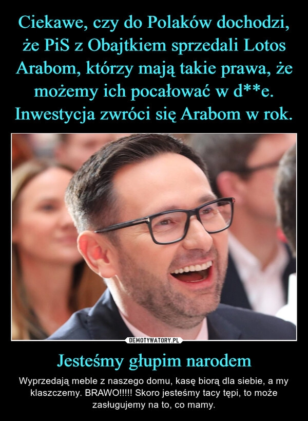 
    
Ciekawe, czy do Polaków dochodzi, że PiS z Obajtkiem sprzedali Lotos Arabom, którzy mają takie prawa, że możemy ich pocałować w d**e.
Inwestycja zwróci się Arabom w rok. Jesteśmy głupim narodem 