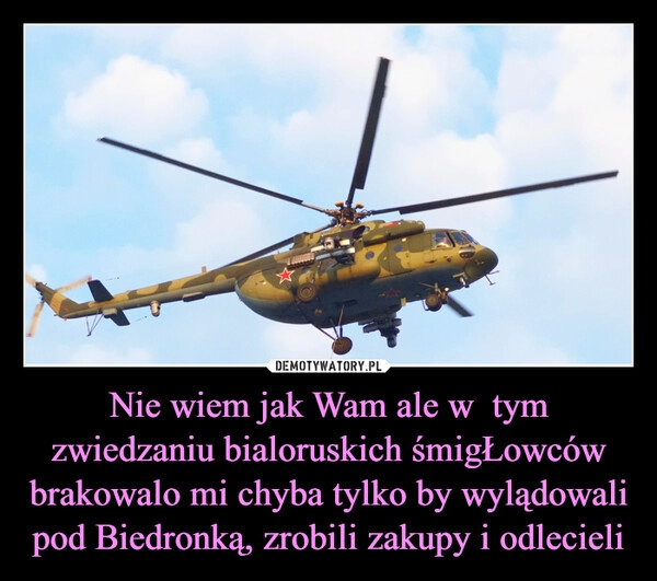 
    Nie wiem jak Wam ale w  tym zwiedzaniu bialoruskich śmigŁowców brakowalo mi chyba tylko by wylądowali pod Biedronką, zrobili zakupy i odlecieli