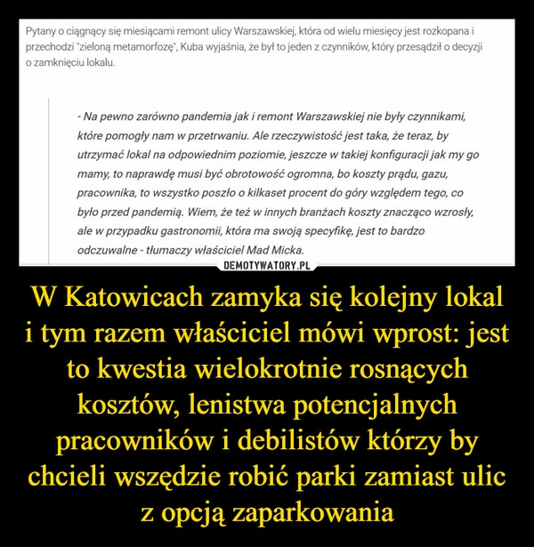 
    W Katowicach zamyka się kolejny lokal i tym razem właściciel mówi wprost: jest to kwestia wielokrotnie rosnących kosztów, lenistwa potencjalnych pracowników i debilistów którzy by chcieli wszędzie robić parki zamiast ulic z opcją zaparkowania