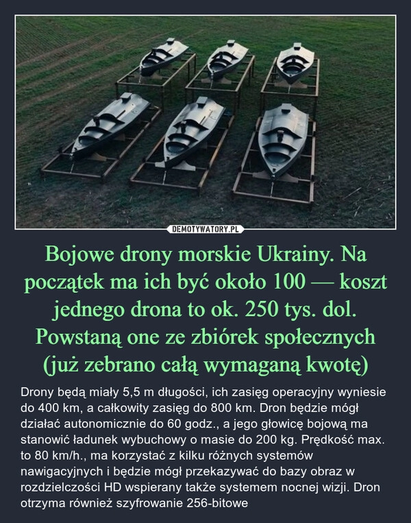 
    
Bojowe drony morskie Ukrainy. Na początek ma ich być około 100 — koszt jednego drona to ok. 250 tys. dol. Powstaną one ze zbiórek społecznych (już zebrano całą wymaganą kwotę) 