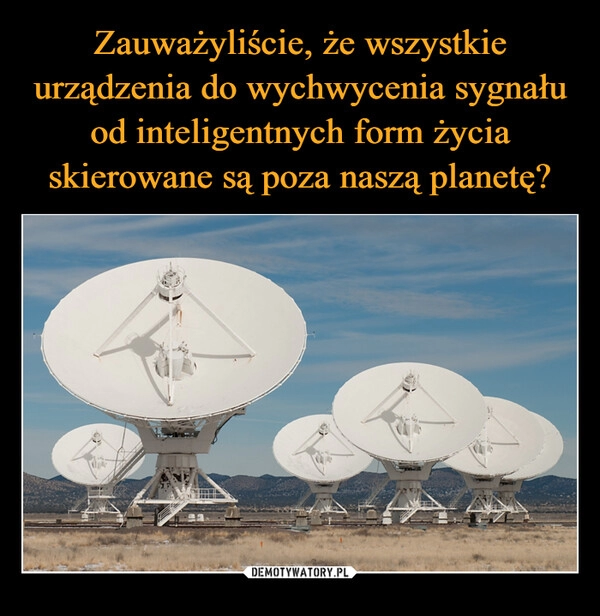 
    Zauważyliście, że wszystkie urządzenia do wychwycenia sygnału od inteligentnych form życia skierowane są poza naszą planetę?