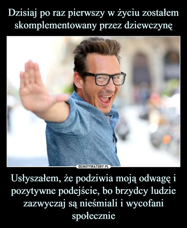 
    
Dzisiaj po raz pierwszy w życiu zostałem skomplementowany przez dziewczynę Usłyszałem, że podziwia moją odwagę i pozytywne podejście, bo brzydcy ludzie zazwyczaj są nieśmiali i wycofani społecznie 