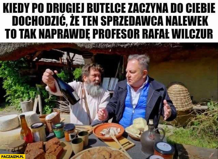 
    Makłowicz kiedy po drugiej butelce zaczyna do ciebie dochodzić, że ten sprzedawca nalewek to tak naprawdę profesor Rafał Wilczur
