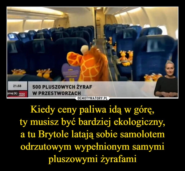 
    Kiedy ceny paliwa idą w górę,
ty musisz być bardziej ekologiczny,
a tu Brytole latają sobie samolotem odrzutowym wypełnionym samymi pluszowymi żyrafami