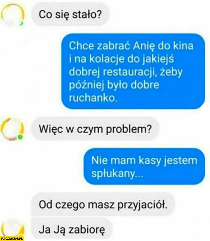 
    Co się stało? Chciałem zabrać Anie na kolację, ale nie mam kasy, od czego masz przyjaciół, ja ją zabiorę