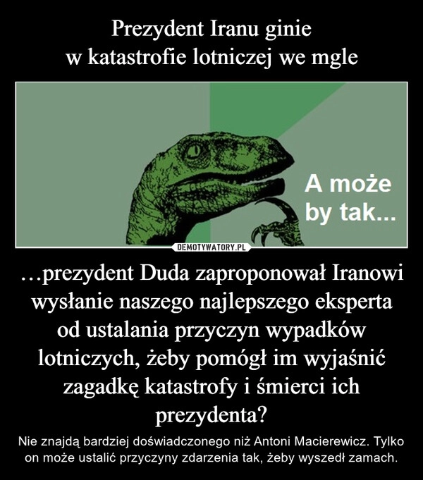 
    Prezydent Iranu ginie
w katastrofie lotniczej we mgle …prezydent Duda zaproponował Iranowi wysłanie naszego najlepszego eksperta od ustalania przyczyn wypadków lotniczych, żeby pomógł im wyjaśnić zagadkę katastrofy i śmierci ich prezydenta?