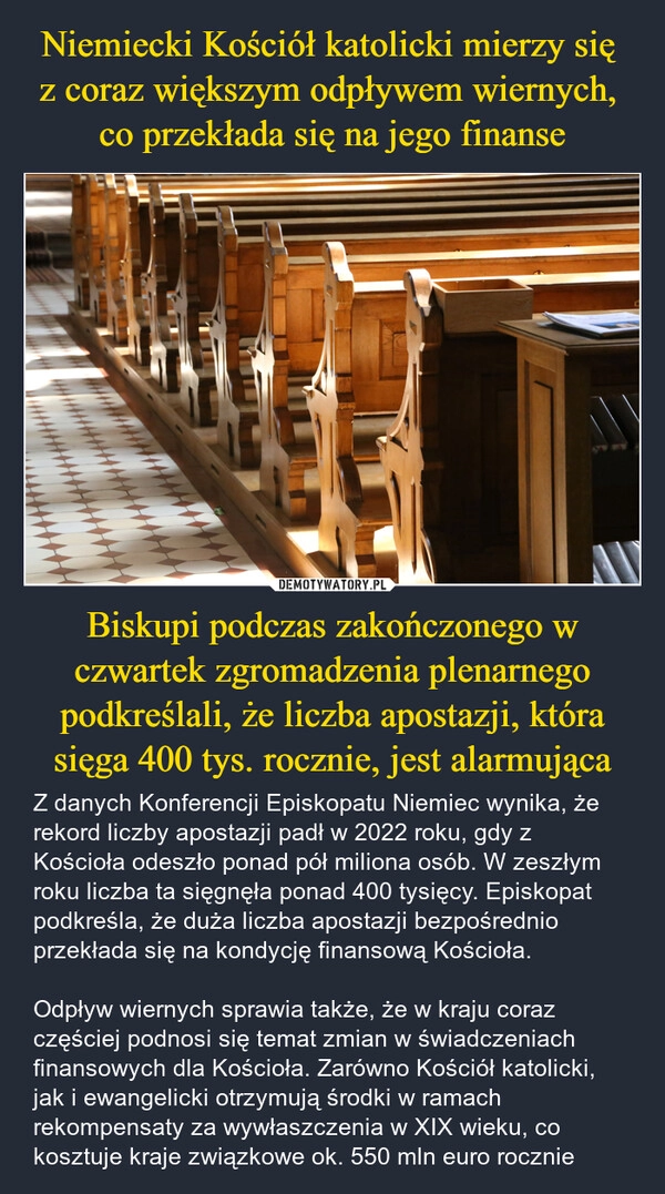 
    Niemiecki Kościół katolicki mierzy się 
z coraz większym odpływem wiernych, 
co przekłada się na jego finanse Biskupi podczas zakończonego w czwartek zgromadzenia plenarnego podkreślali, że liczba apostazji, która sięga 400 tys. rocznie, jest alarmująca