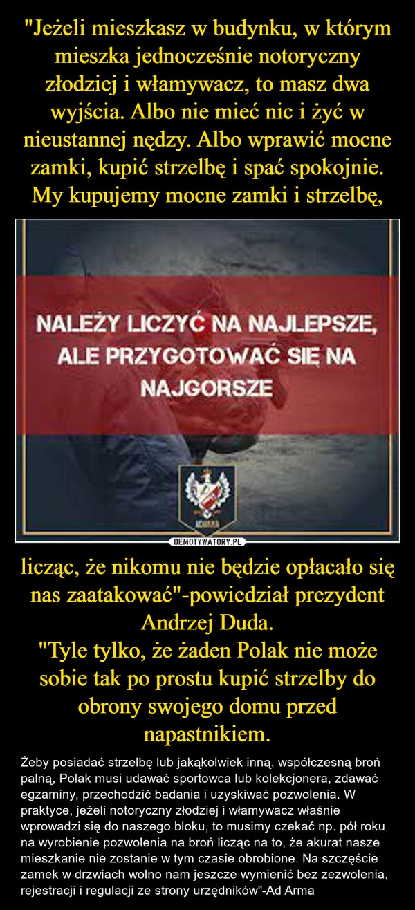 
    "Jeżeli mieszkasz w budynku, w którym mieszka jednocześnie notoryczny złodziej i włamywacz, to masz dwa wyjścia. Albo nie mieć nic i żyć w nieustannej nędzy. Albo wprawić mocne zamki, kupić strzelbę i spać spokojnie. My kupujemy mocne zamki i strzelbę, licząc, że nikomu nie będzie opłacało się nas zaatakować"-powiedział prezydent Andrzej Duda.
"Tyle tylko, że żaden Polak nie może sobie tak po prostu kupić strzelby do obrony swojego domu przed napastnikiem.