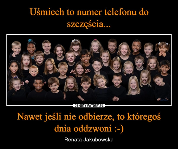 
    Uśmiech to numer telefonu do szczęścia... Nawet jeśli nie odbierze, to któregoś dnia oddzwoni :-)