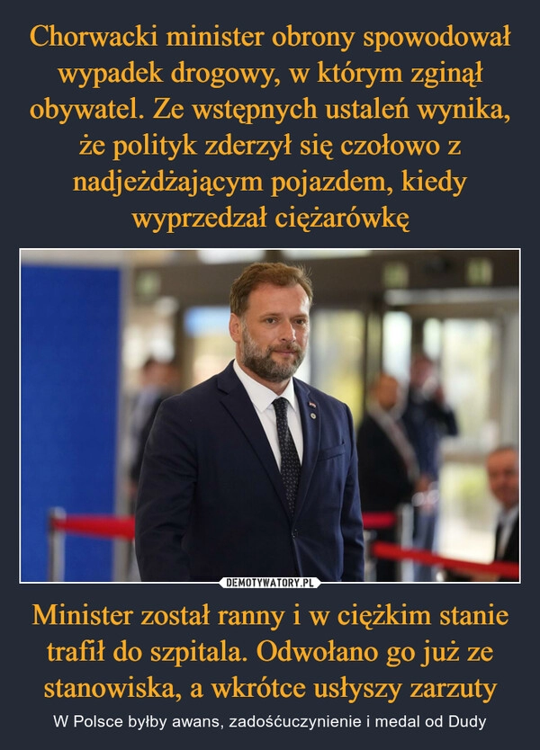 
    Chorwacki minister obrony spowodował wypadek drogowy, w którym zginął obywatel. Ze wstępnych ustaleń wynika, że polityk zderzył się czołowo z nadjeżdżającym pojazdem, kiedy wyprzedzał ciężarówkę Minister został ranny i w ciężkim stanie trafił do szpitala. Odwołano go już ze stanowiska, a wkrótce usłyszy zarzuty