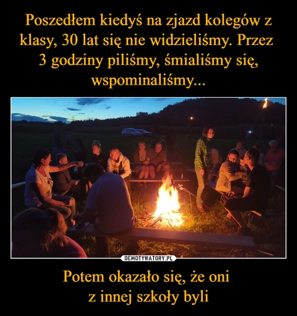 
    Poszedłem kiedyś na zjazd kolegów z klasy, 30 lat się nie widzieliśmy. Przez 
3 godziny piliśmy, śmialiśmy się, wspominaliśmy... Potem okazało się, że oni 
z innej szkoły byli