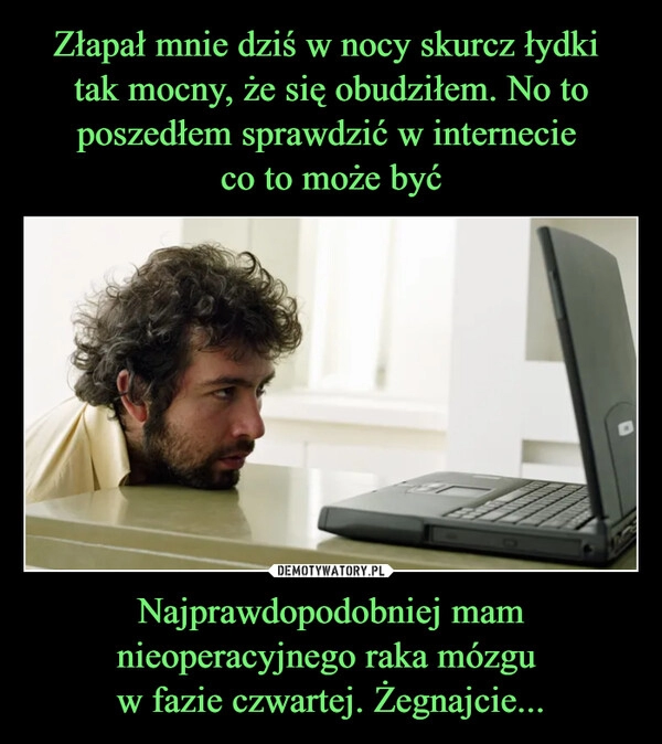 
    Złapał mnie dziś w nocy skurcz łydki 
tak mocny, że się obudziłem. No to poszedłem sprawdzić w internecie 
co to może być Najprawdopodobniej mam nieoperacyjnego raka mózgu 
w fazie czwartej. Żegnajcie...