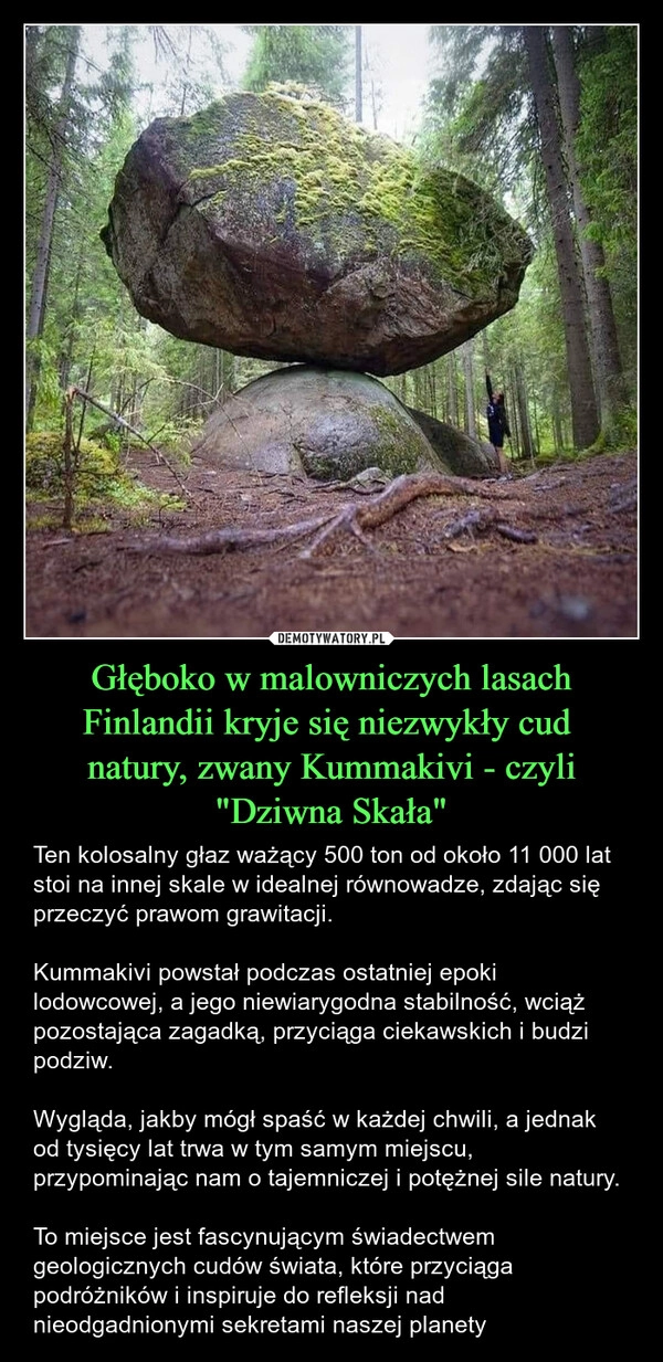 
    Głęboko w malowniczych lasach Finlandii kryje się niezwykły cud 
natury, zwany Kummakivi - czyli "Dziwna Skała"