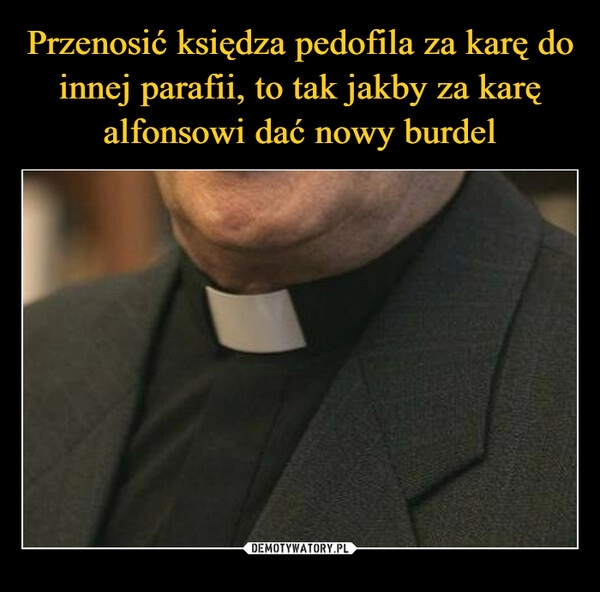 
    Przenosić księdza pedofila za karę do innej parafii, to tak jakby za karę alfonsowi dać nowy burdel