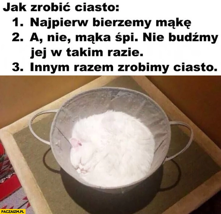 
    Jak zrobić ciasto, najpierw bierzemy mąkę a nie mąka śpi, nie budźmy jej, w takim razie innym razem zrobimy ciasto