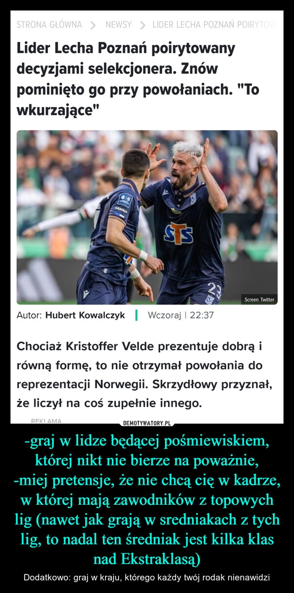 
    -graj w lidze będącej pośmiewiskiem, której nikt nie bierze na poważnie,
-miej pretensje, że nie chcą cię w kadrze, w której mają zawodników z topowych lig (nawet jak grają w sredniakach z tych lig, to nadal ten średniak jest kilka klas nad Ekstraklasą)