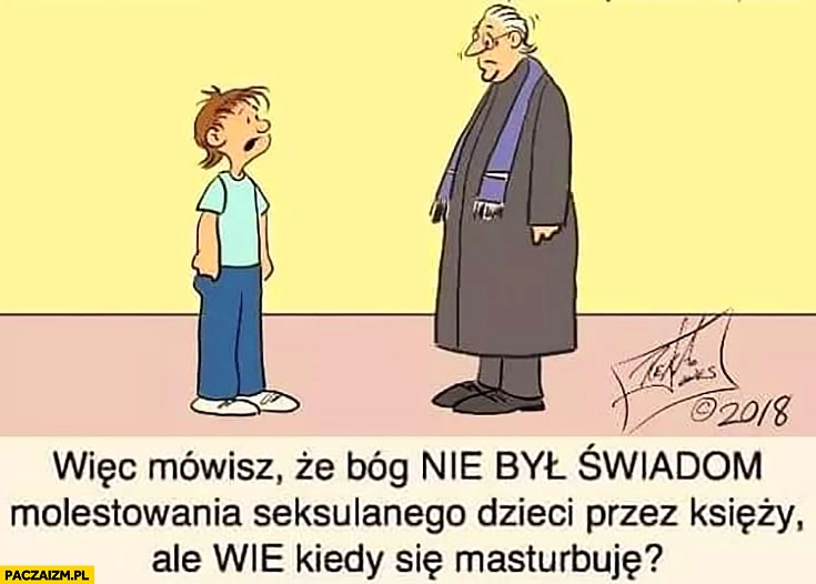 
    Więc mówisz, że Bóg nie był świadom molestowania dzieci przez księży ale wie kiedy się masturbuję? Ksiądz dziecko