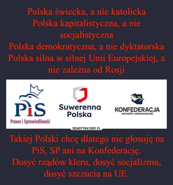 
    Polska świecka, a nie katolicka
Polska kapitalistyczna, a nie socjalistyczna
Polska demokratyczna, a nie dyktatorska
Polska silna w silnej Unii Europejskiej, a nie zależna od Rosji Takiej Polski chcę dlatego nie głosuję na PiS, SP ani na Konfederację.
Dosyć rządów kleru, dosyć socjalizmu, dosyć szczucia na UE.