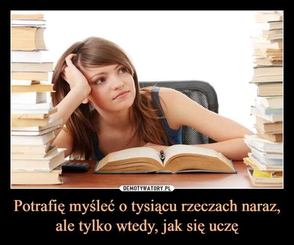 
    
Potrafię myśleć o tysiącu rzeczach naraz, ale tylko wtedy, jak się uczę 