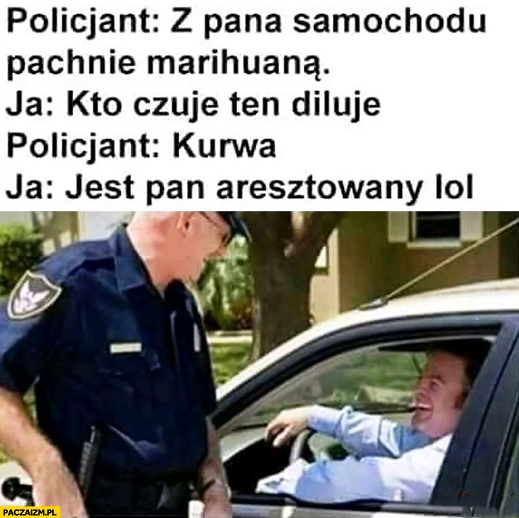 
    Policjant z pana samochodu pachnie marihuaną. Ja kto czuje ten diluje, jest pan aresztowany