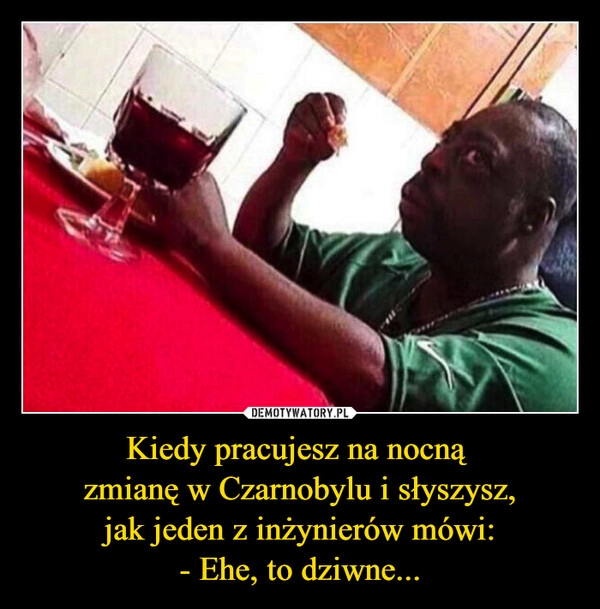 
    Kiedy pracujesz na nocną 
zmianę w Czarnobylu i słyszysz,
 jak jeden z inżynierów mówi: 
- Ehe, to dziwne...