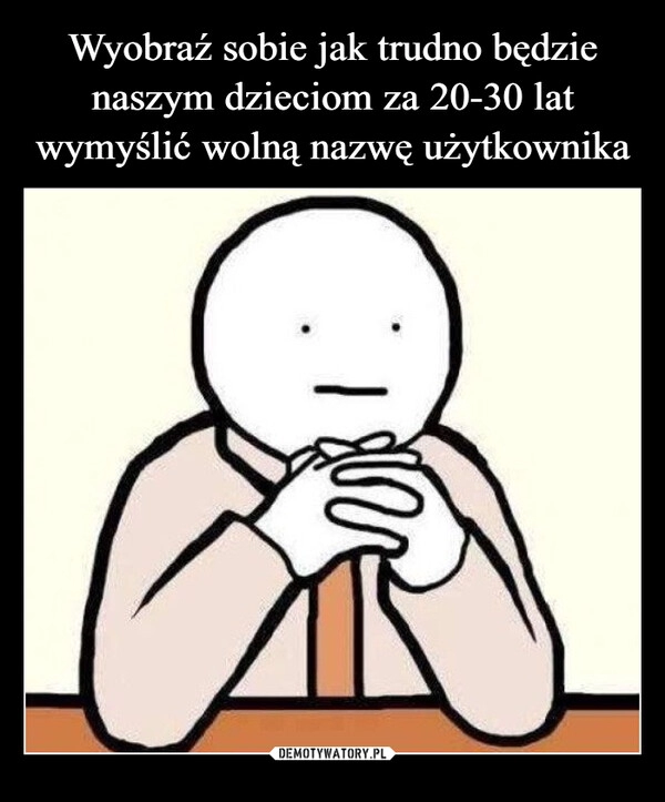 
    
Wyobraź sobie jak trudno będzie naszym dzieciom za 20-30 lat wymyślić wolną nazwę użytkownika 