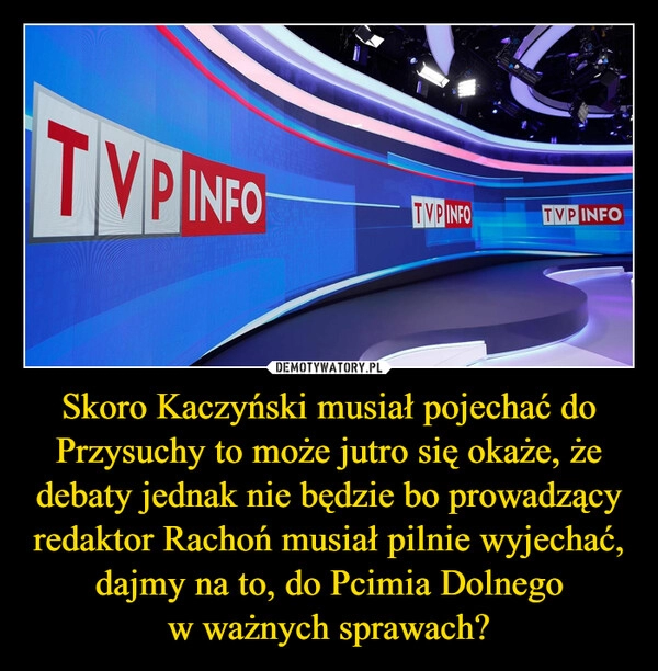 
    Skoro Kaczyński musiał pojechać do Przysuchy to może jutro się okaże, że debaty jednak nie będzie bo prowadzący redaktor Rachoń musiał pilnie wyjechać, dajmy na to, do Pcimia Dolnego
w ważnych sprawach?