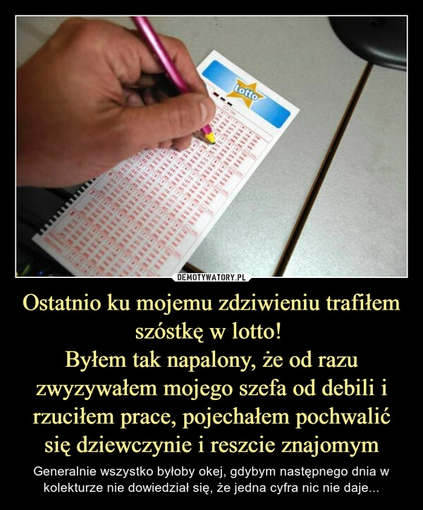 
    Ostatnio ku mojemu zdziwieniu trafiłem szóstkę w lotto! 
Byłem tak napalony, że od razu zwyzywałem mojego szefa od debili i rzuciłem prace, pojechałem pochwalić się dziewczynie i reszcie znajomym