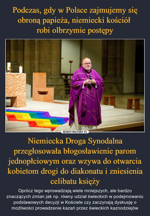 
    Podczas, gdy w Polsce zajmujemy się obroną papieża, niemiecki kościół 
robi olbrzymie postępy Niemiecka Droga Synodalna przegłosowała błogosławienie parom jednopłciowym oraz wzywa do otwarcia kobietom drogi do diakonatu i zniesienia celibatu księży