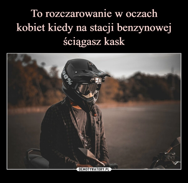 
    To rozczarowanie w oczach
kobiet kiedy na stacji benzynowej ściągasz kask