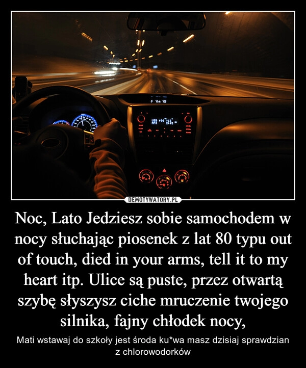 
    Noc, Lato Jedziesz sobie samochodem w nocy słuchając piosenek z lat 80 typu out of touch, died in your arms, tell it to my heart itp. Ulice są puste, przez otwartą szybę słyszysz ciche mruczenie twojego silnika, fajny chłodek nocy,