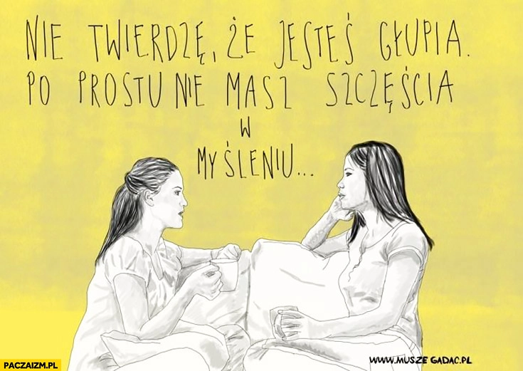 
    Nie twierdze, że jesteś głupia, po prostu nie masz szczęścia w myśleniu