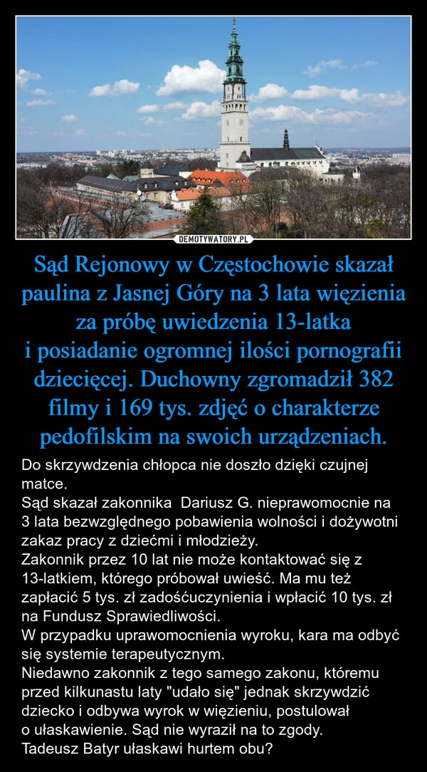 
    Sąd Rejonowy w Częstochowie skazał paulina z Jasnej Góry na 3 lata więzienia za próbę uwiedzenia 13-latka i posiadanie ogromnej ilości pornografii dziecięcej. Duchowny zgromadził 382 filmy i 169 tys. zdjęć o charakterze pedofilskim na swoich urządzeniach.