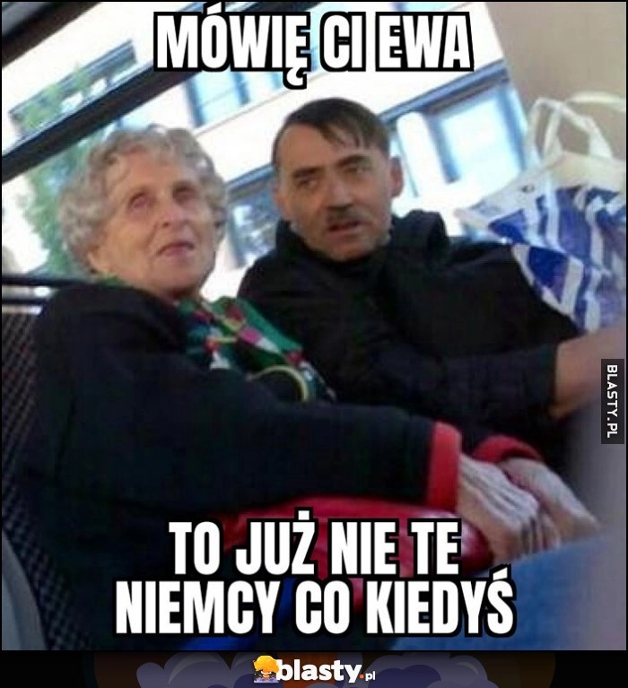 
    Hitler w autobusie mówię Ci Ewa, to już nie te Niemcy co kiedyś