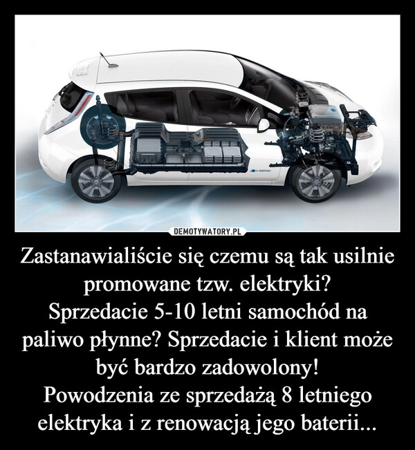 
    Zastanawialiście się czemu są tak usilnie promowane tzw. elektryki?
Sprzedacie 5-10 letni samochód na paliwo płynne? Sprzedacie i klient może być bardzo zadowolony!
Powodzenia ze sprzedażą 8 letniego elektryka i z renowacją jego baterii... 