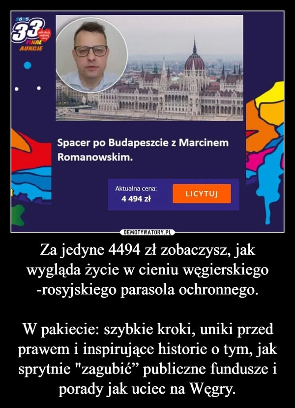 
    Za jedyne 4494 zł zobaczysz, jak wygląda życie w cieniu węgierskiego -rosyjskiego parasola ochronnego.

W pakiecie: szybkie kroki, uniki przed prawem i inspirujące historie o tym, jak sprytnie "zagubić” publiczne fundusze i porady jak uciec na Węgry.