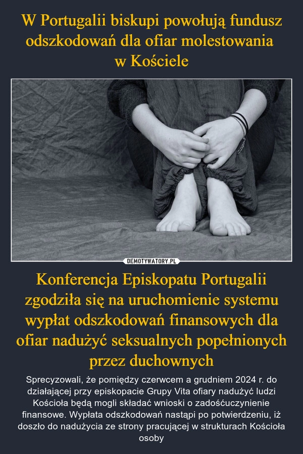 
    W Portugalii biskupi powołują fundusz odszkodowań dla ofiar molestowania 
w Kościele Konferencja Episkopatu Portugalii zgodziła się na uruchomienie systemu wypłat odszkodowań finansowych dla ofiar nadużyć seksualnych popełnionych przez duchownych