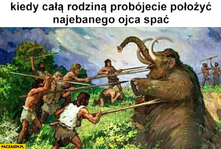 
    Kiedy całą rodziną próbujecie położyć nawalonego ojca spać. Polowanie na mamuta