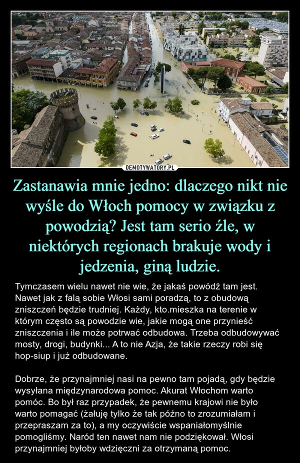 
    Zastanawia mnie jedno: dlaczego nikt nie wyśle do Włoch pomocy w związku z powodzią? Jest tam serio źle, w niektórych regionach brakuje wody i jedzenia, giną ludzie.