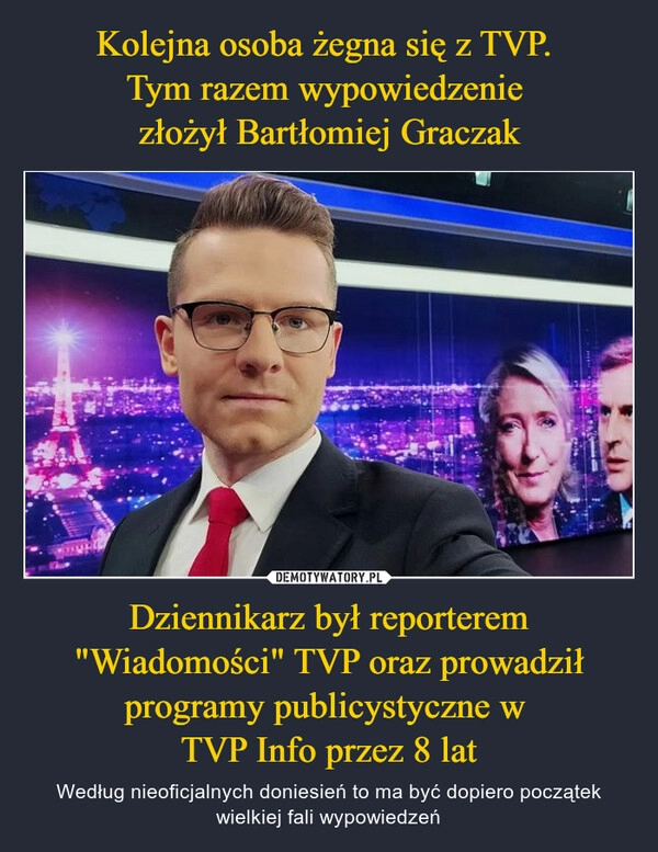 
    Kolejna osoba żegna się z TVP. 
Tym razem wypowiedzenie 
złożył Bartłomiej Graczak Dziennikarz był reporterem "Wiadomości" TVP oraz prowadził programy publicystyczne w 
TVP Info przez 8 lat