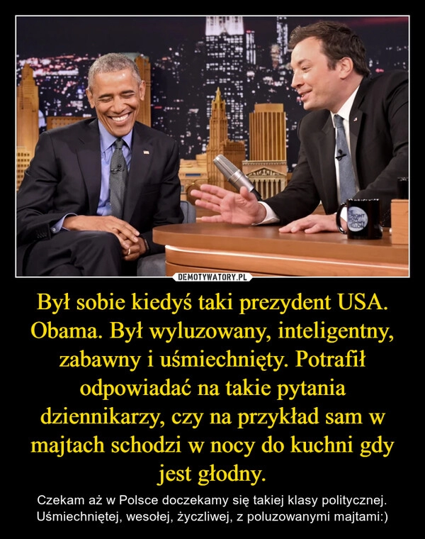 
    Był sobie kiedyś taki prezydent USA. Obama. Był wyluzowany, inteligentny, zabawny i uśmiechnięty. Potrafił odpowiadać na takie pytania dziennikarzy, czy na przykład sam w majtach schodzi w nocy do kuchni gdy jest głodny.