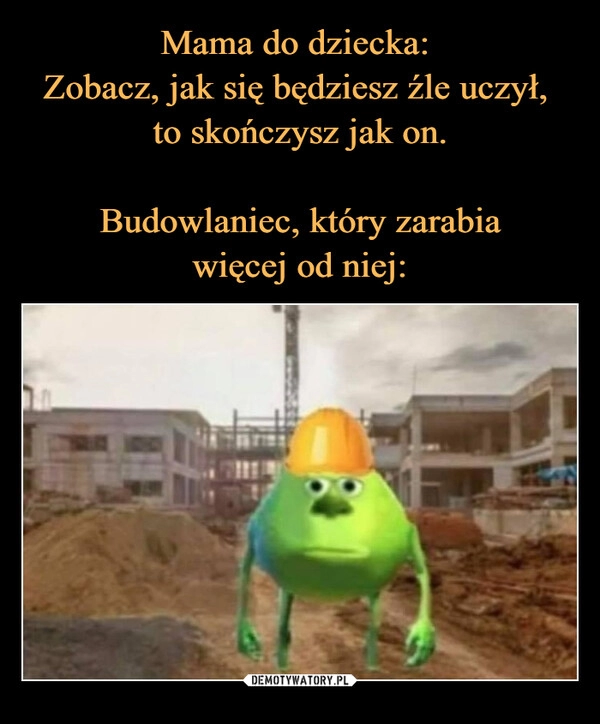 
    Mama do dziecka: 
Zobacz, jak się będziesz źle uczył, 
to skończysz jak on.

Budowlaniec, który zarabia
więcej od niej: