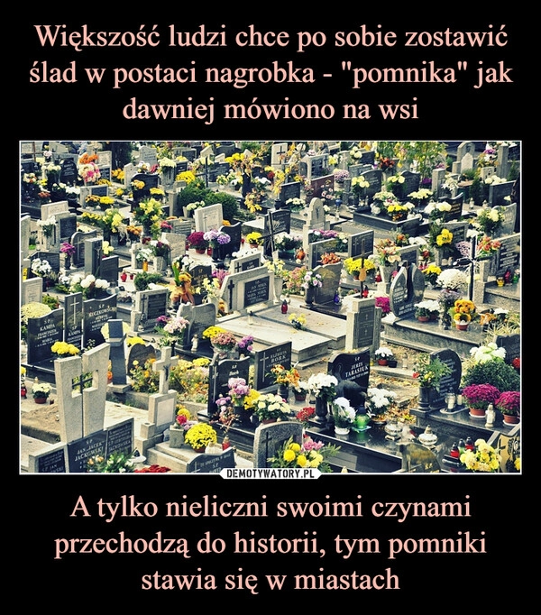 
    Większość ludzi chce po sobie zostawić ślad w postaci nagrobka - "pomnika" jak dawniej mówiono na wsi A tylko nieliczni swoimi czynami przechodzą do historii, tym pomniki stawia się w miastach